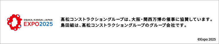 OSAKA,KANSAI,JAPAN EXPO2025 | 髙松コンストラクショングループは、大阪・関西万博の催事に協賛しています。島田組は、髙松コンストラクショングループのグループ会社です。